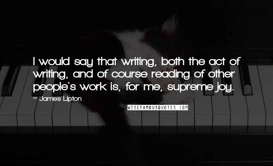 James Lipton Quotes: I would say that writing, both the act of writing, and of course reading of other people's work is, for me, supreme joy.