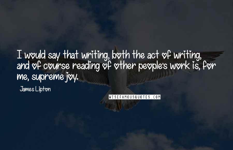 James Lipton Quotes: I would say that writing, both the act of writing, and of course reading of other people's work is, for me, supreme joy.