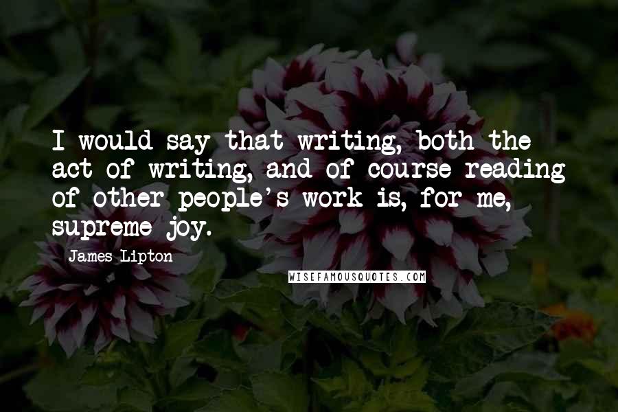 James Lipton Quotes: I would say that writing, both the act of writing, and of course reading of other people's work is, for me, supreme joy.