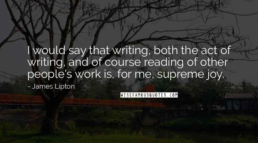 James Lipton Quotes: I would say that writing, both the act of writing, and of course reading of other people's work is, for me, supreme joy.