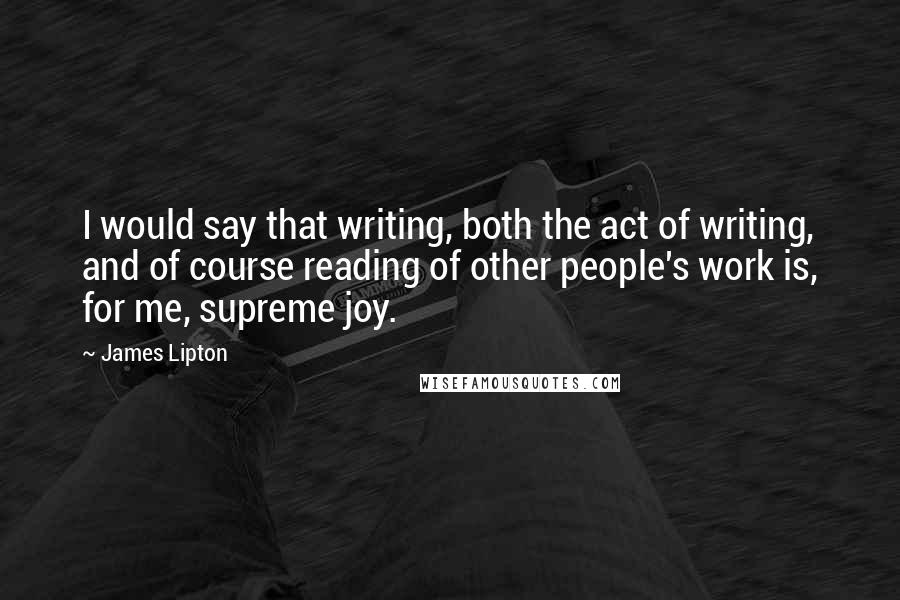 James Lipton Quotes: I would say that writing, both the act of writing, and of course reading of other people's work is, for me, supreme joy.