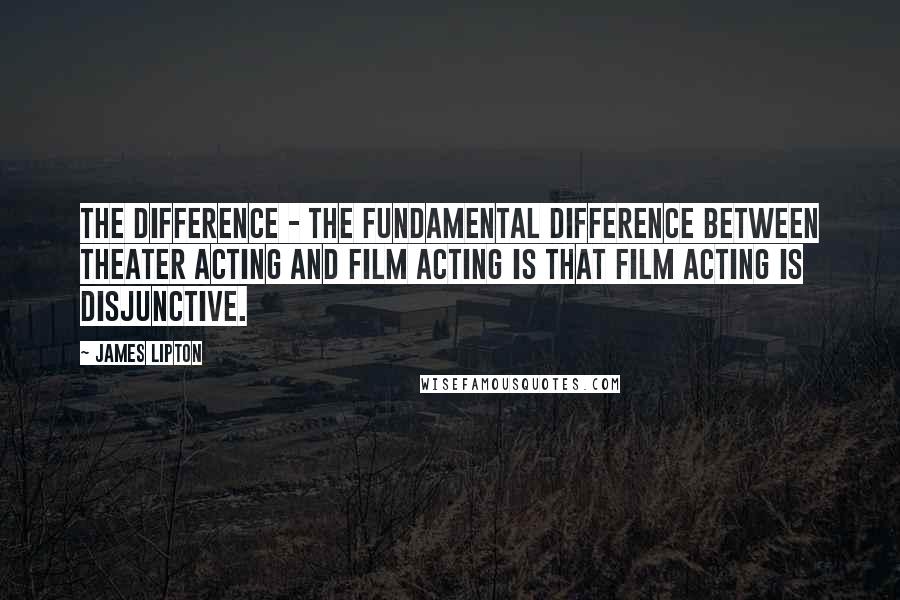 James Lipton Quotes: The difference - the fundamental difference between theater acting and film acting is that film acting is disjunctive.