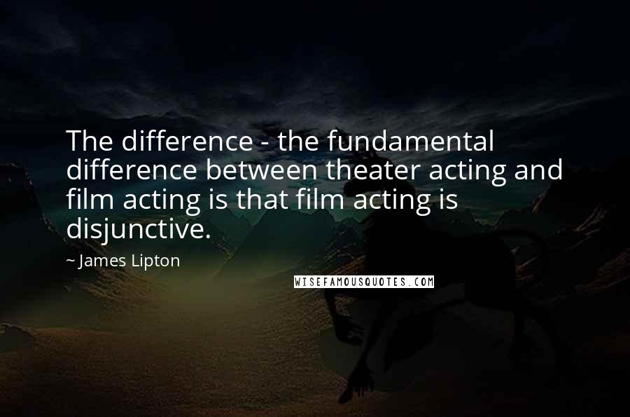 James Lipton Quotes: The difference - the fundamental difference between theater acting and film acting is that film acting is disjunctive.