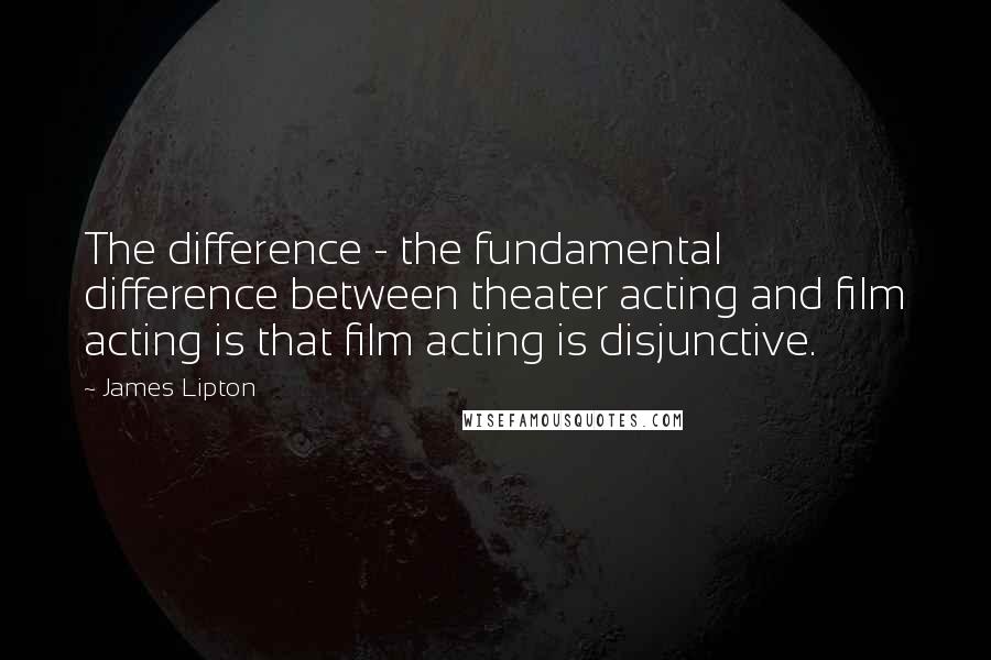 James Lipton Quotes: The difference - the fundamental difference between theater acting and film acting is that film acting is disjunctive.