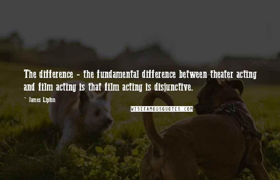 James Lipton Quotes: The difference - the fundamental difference between theater acting and film acting is that film acting is disjunctive.