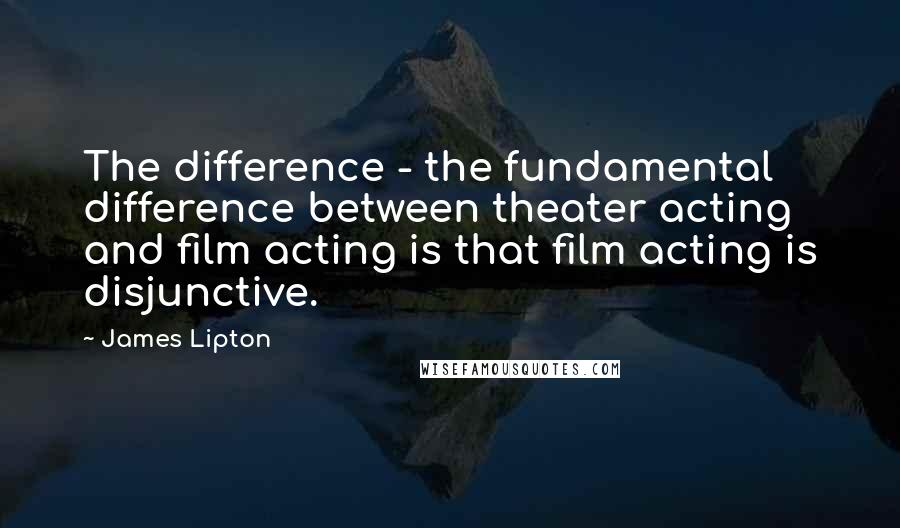 James Lipton Quotes: The difference - the fundamental difference between theater acting and film acting is that film acting is disjunctive.