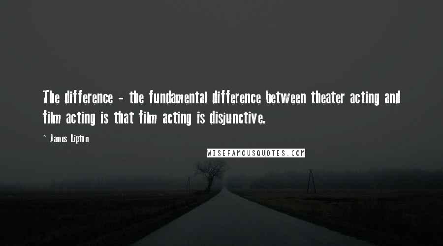 James Lipton Quotes: The difference - the fundamental difference between theater acting and film acting is that film acting is disjunctive.