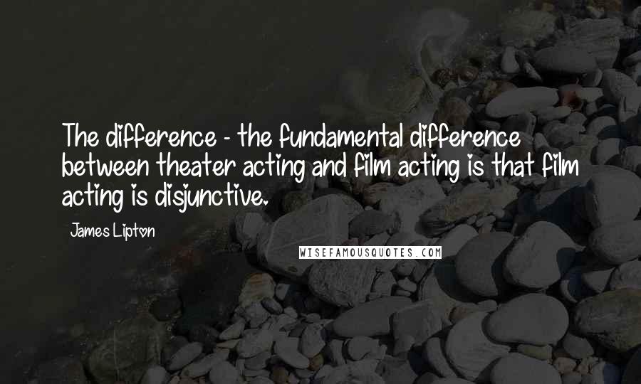 James Lipton Quotes: The difference - the fundamental difference between theater acting and film acting is that film acting is disjunctive.