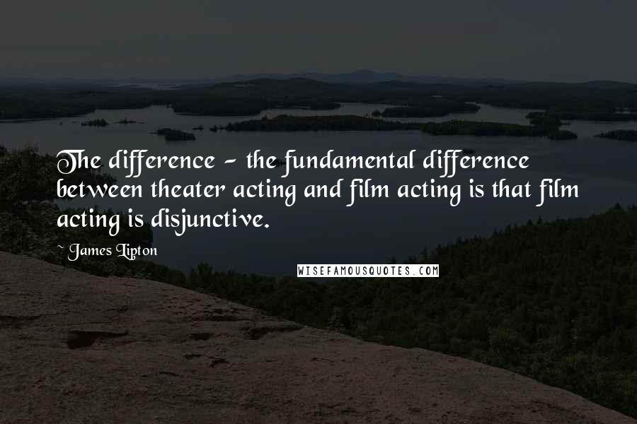 James Lipton Quotes: The difference - the fundamental difference between theater acting and film acting is that film acting is disjunctive.