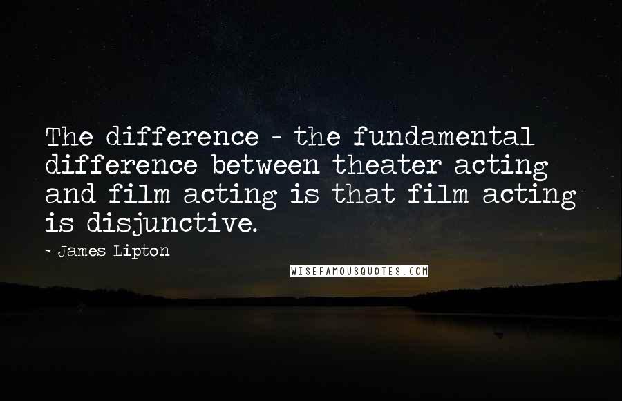 James Lipton Quotes: The difference - the fundamental difference between theater acting and film acting is that film acting is disjunctive.