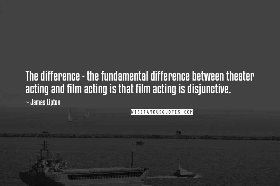 James Lipton Quotes: The difference - the fundamental difference between theater acting and film acting is that film acting is disjunctive.