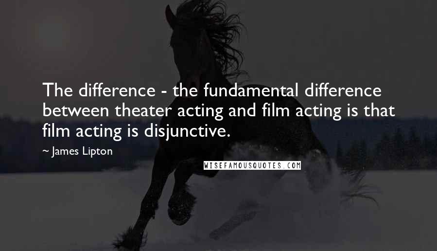 James Lipton Quotes: The difference - the fundamental difference between theater acting and film acting is that film acting is disjunctive.