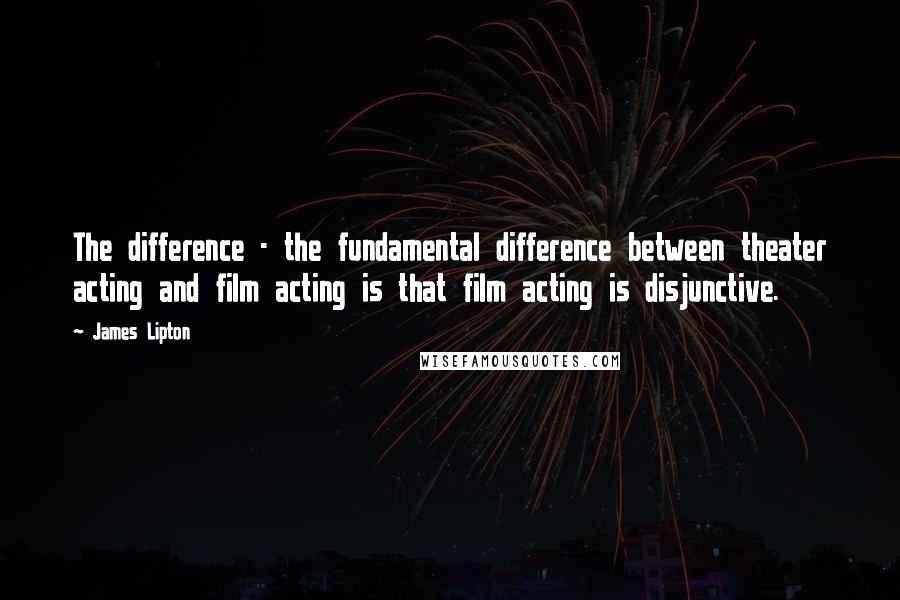 James Lipton Quotes: The difference - the fundamental difference between theater acting and film acting is that film acting is disjunctive.