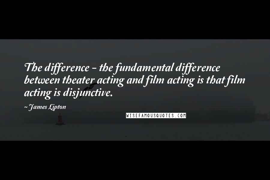 James Lipton Quotes: The difference - the fundamental difference between theater acting and film acting is that film acting is disjunctive.