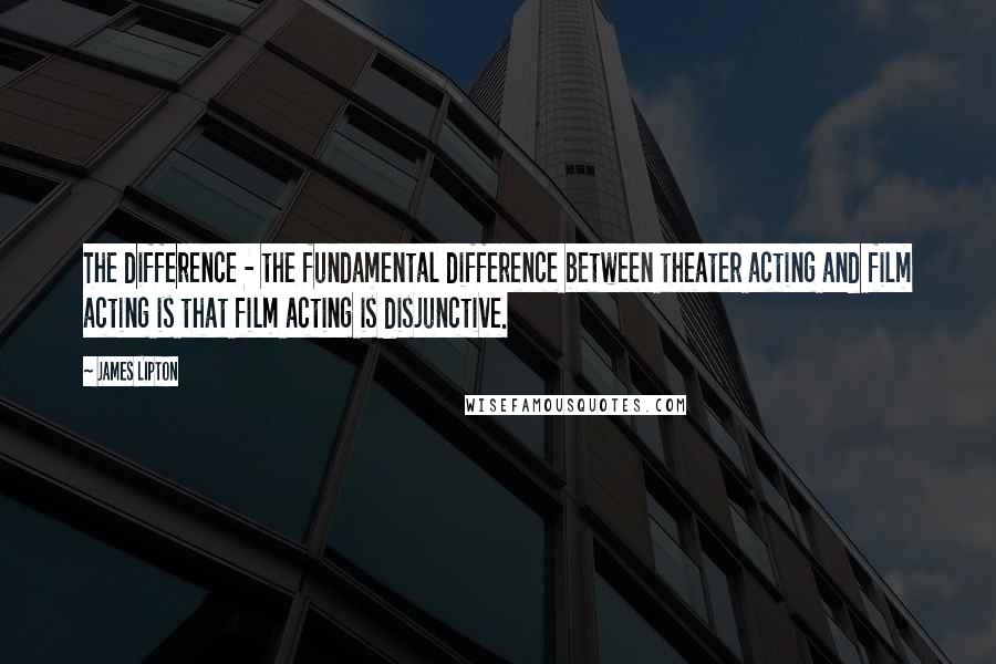James Lipton Quotes: The difference - the fundamental difference between theater acting and film acting is that film acting is disjunctive.