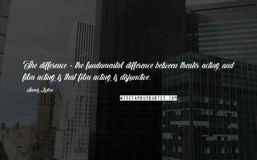 James Lipton Quotes: The difference - the fundamental difference between theater acting and film acting is that film acting is disjunctive.