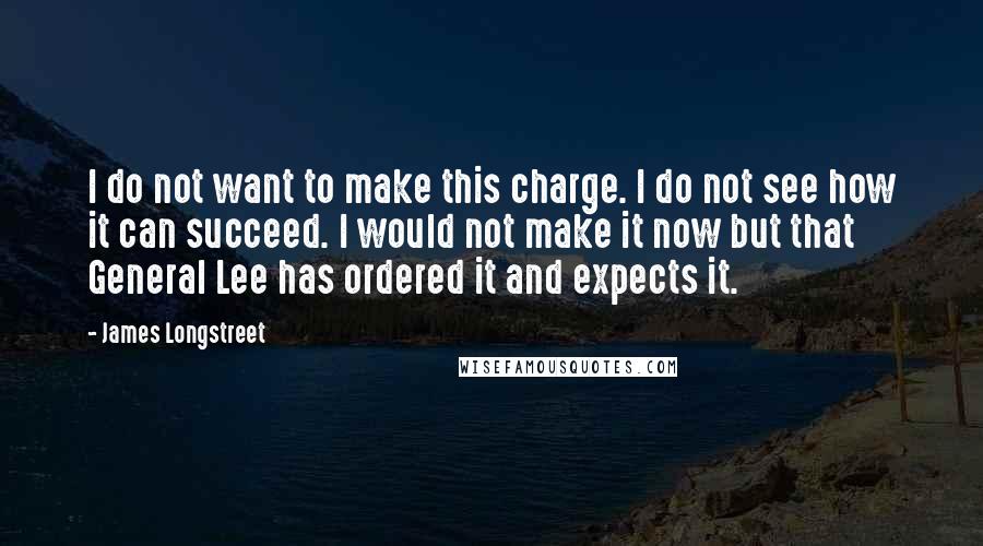James Longstreet Quotes: I do not want to make this charge. I do not see how it can succeed. I would not make it now but that General Lee has ordered it and expects it.