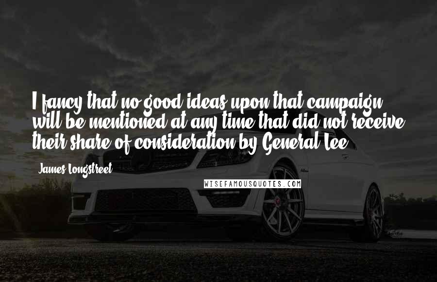 James Longstreet Quotes: I fancy that no good ideas upon that campaign will be mentioned at any time that did not receive their share of consideration by General Lee.