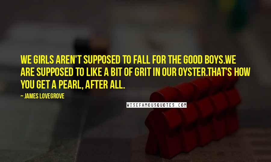 James Lovegrove Quotes: We girls aren't supposed to fall for the good boys.We are supposed to like a bit of grit in our oyster.That's how you get a pearl, after all.