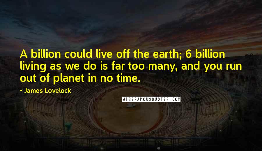 James Lovelock Quotes: A billion could live off the earth; 6 billion living as we do is far too many, and you run out of planet in no time.