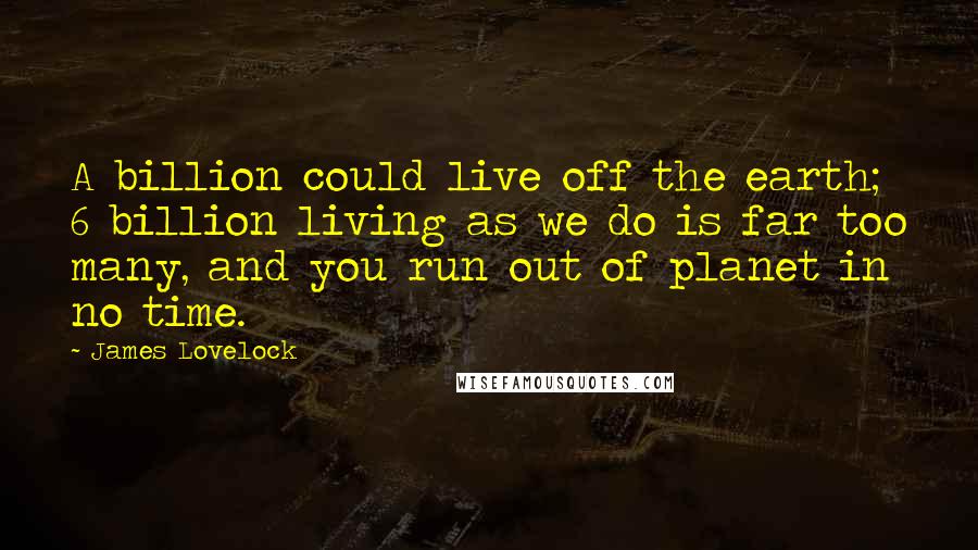 James Lovelock Quotes: A billion could live off the earth; 6 billion living as we do is far too many, and you run out of planet in no time.