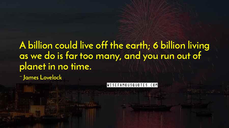 James Lovelock Quotes: A billion could live off the earth; 6 billion living as we do is far too many, and you run out of planet in no time.