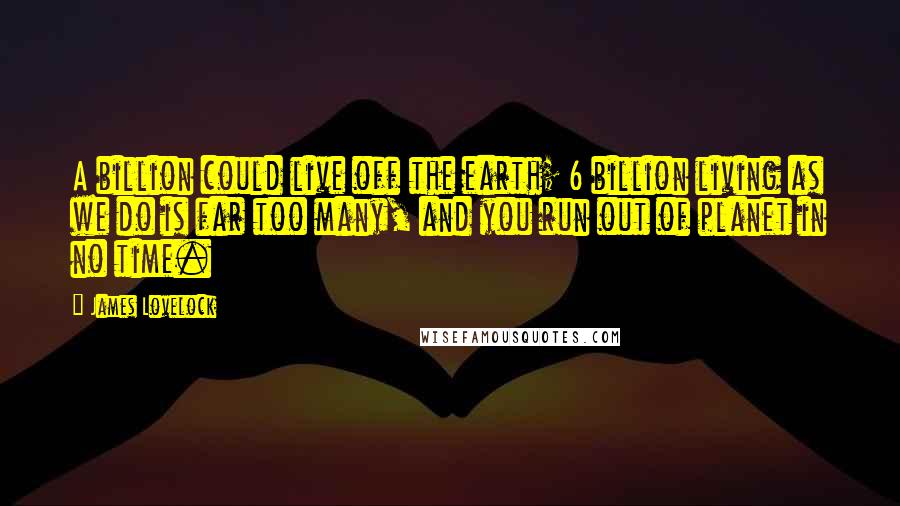 James Lovelock Quotes: A billion could live off the earth; 6 billion living as we do is far too many, and you run out of planet in no time.