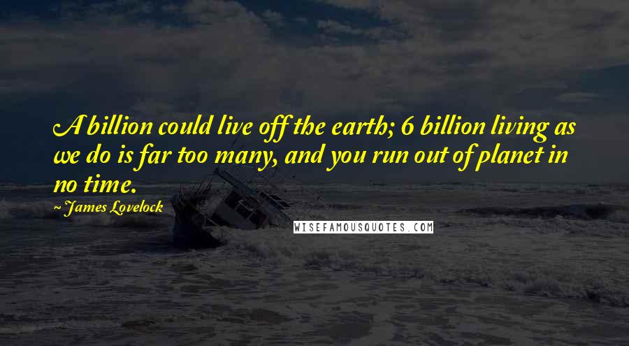 James Lovelock Quotes: A billion could live off the earth; 6 billion living as we do is far too many, and you run out of planet in no time.