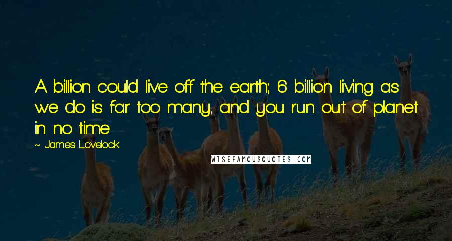 James Lovelock Quotes: A billion could live off the earth; 6 billion living as we do is far too many, and you run out of planet in no time.