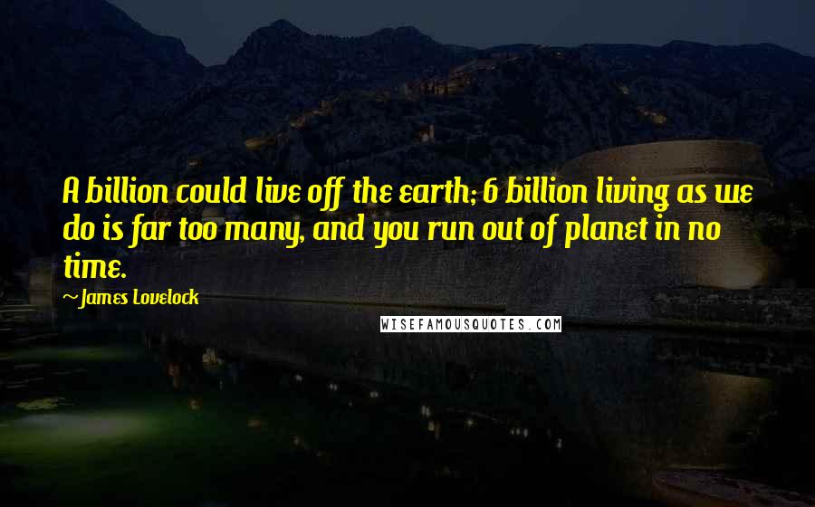 James Lovelock Quotes: A billion could live off the earth; 6 billion living as we do is far too many, and you run out of planet in no time.