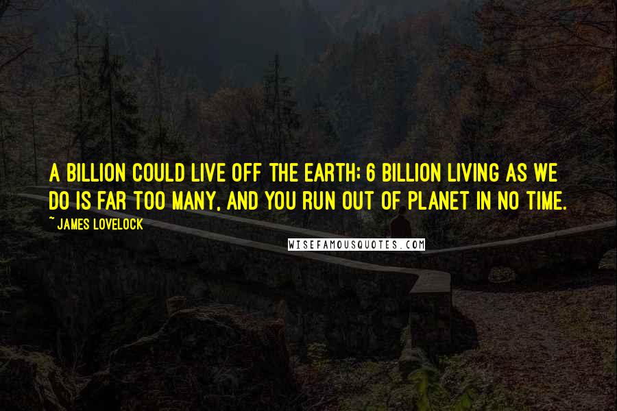 James Lovelock Quotes: A billion could live off the earth; 6 billion living as we do is far too many, and you run out of planet in no time.