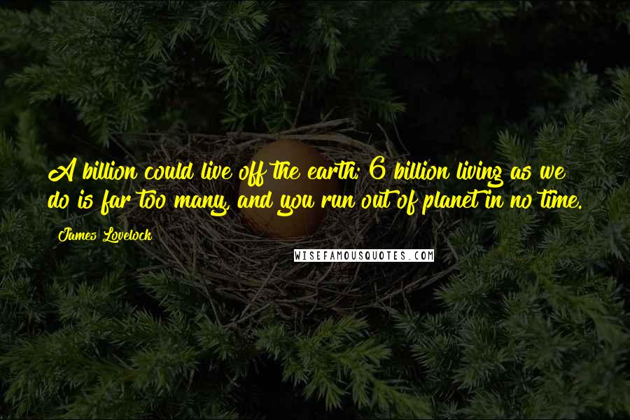 James Lovelock Quotes: A billion could live off the earth; 6 billion living as we do is far too many, and you run out of planet in no time.