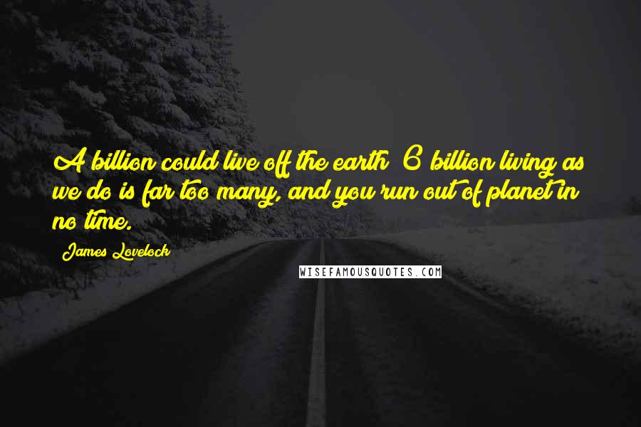 James Lovelock Quotes: A billion could live off the earth; 6 billion living as we do is far too many, and you run out of planet in no time.