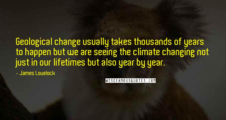 James Lovelock Quotes: Geological change usually takes thousands of years to happen but we are seeing the climate changing not just in our lifetimes but also year by year.