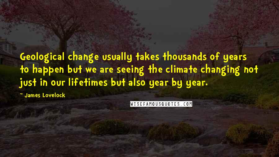 James Lovelock Quotes: Geological change usually takes thousands of years to happen but we are seeing the climate changing not just in our lifetimes but also year by year.