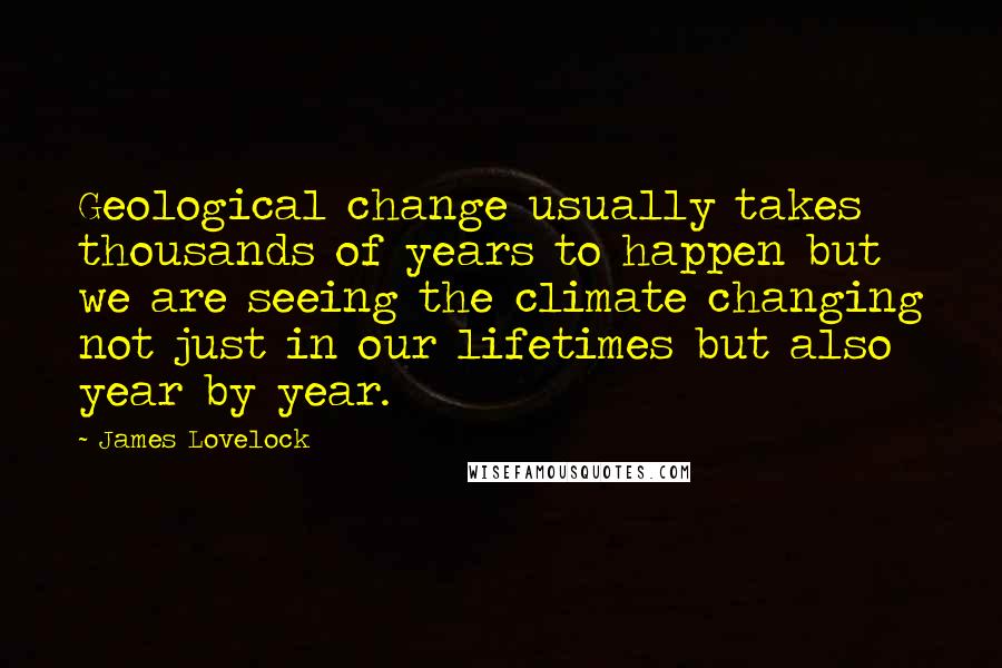 James Lovelock Quotes: Geological change usually takes thousands of years to happen but we are seeing the climate changing not just in our lifetimes but also year by year.