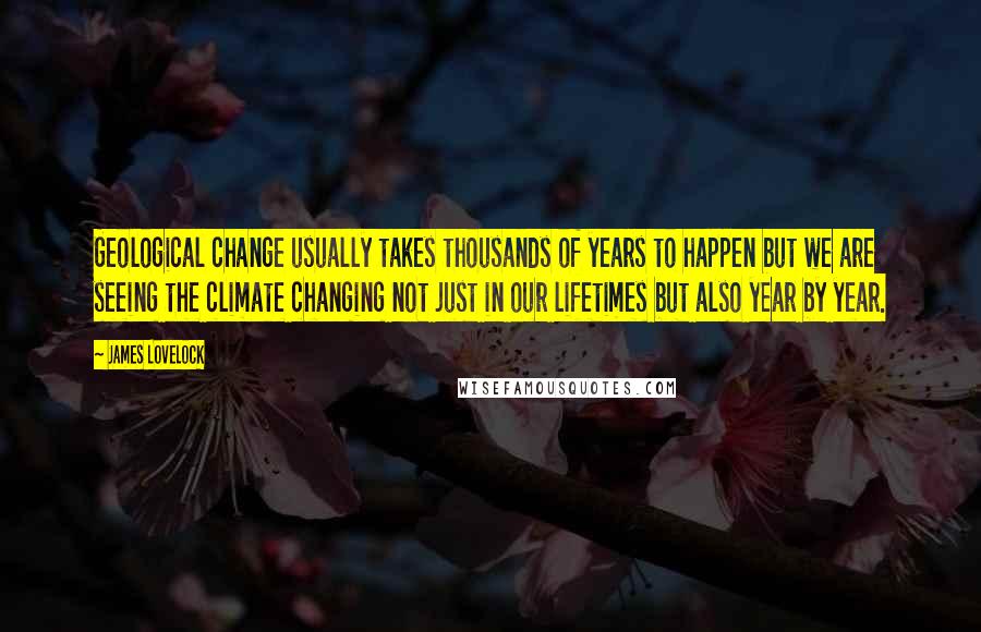 James Lovelock Quotes: Geological change usually takes thousands of years to happen but we are seeing the climate changing not just in our lifetimes but also year by year.