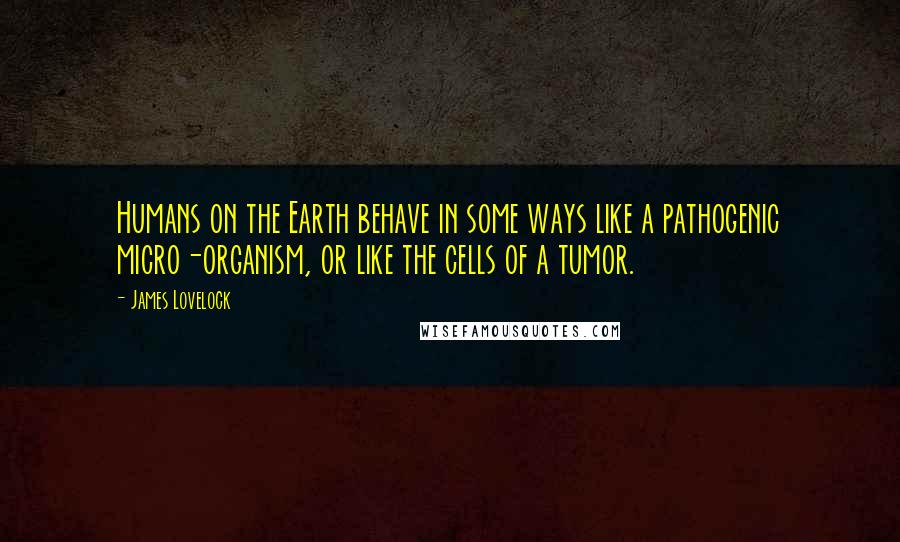 James Lovelock Quotes: Humans on the Earth behave in some ways like a pathogenic micro-organism, or like the cells of a tumor.