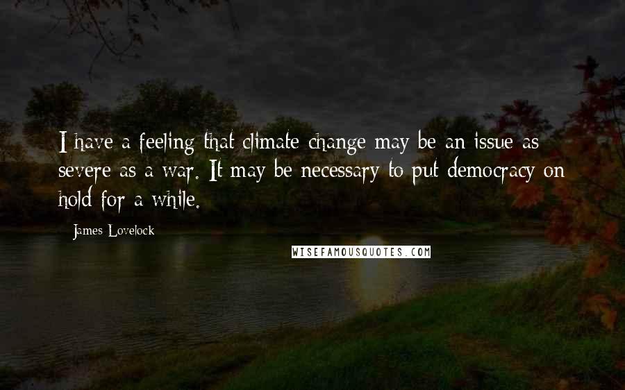 James Lovelock Quotes: I have a feeling that climate change may be an issue as severe as a war. It may be necessary to put democracy on hold for a while.