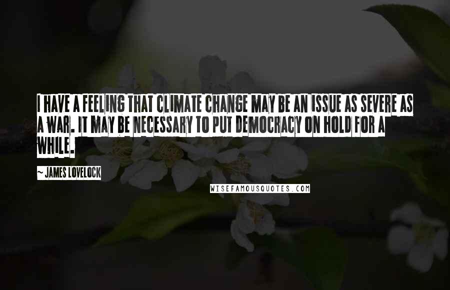 James Lovelock Quotes: I have a feeling that climate change may be an issue as severe as a war. It may be necessary to put democracy on hold for a while.