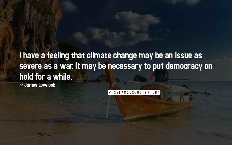 James Lovelock Quotes: I have a feeling that climate change may be an issue as severe as a war. It may be necessary to put democracy on hold for a while.
