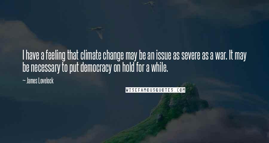 James Lovelock Quotes: I have a feeling that climate change may be an issue as severe as a war. It may be necessary to put democracy on hold for a while.