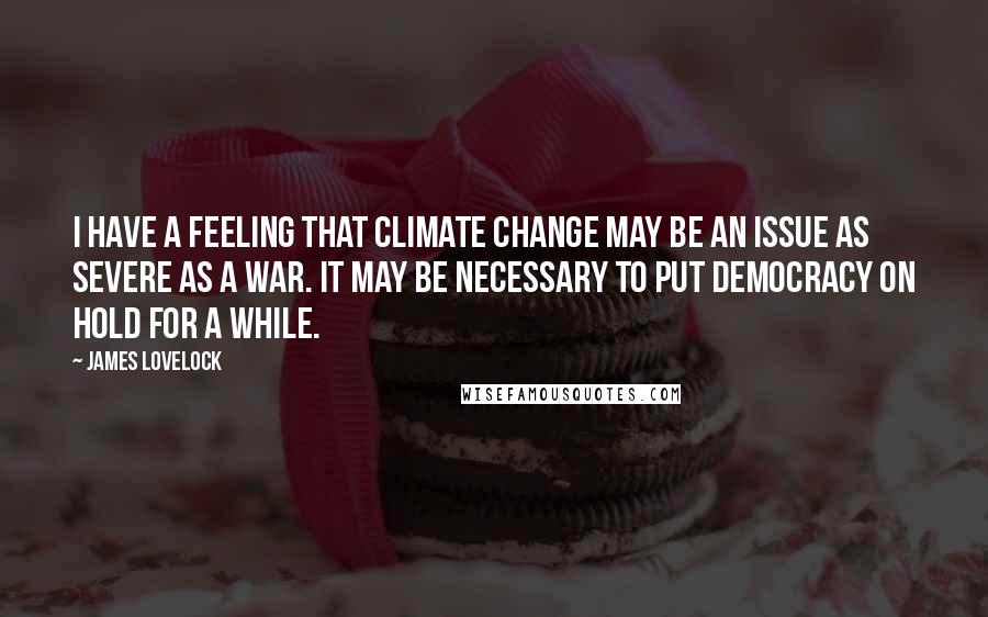 James Lovelock Quotes: I have a feeling that climate change may be an issue as severe as a war. It may be necessary to put democracy on hold for a while.