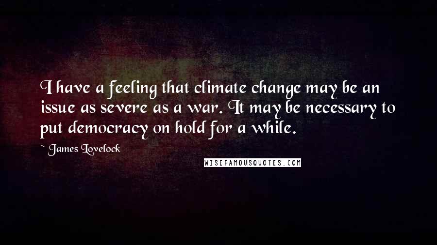 James Lovelock Quotes: I have a feeling that climate change may be an issue as severe as a war. It may be necessary to put democracy on hold for a while.