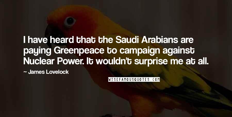 James Lovelock Quotes: I have heard that the Saudi Arabians are paying Greenpeace to campaign against Nuclear Power. It wouldn't surprise me at all.