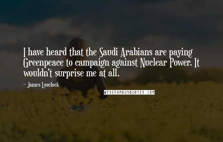 James Lovelock Quotes: I have heard that the Saudi Arabians are paying Greenpeace to campaign against Nuclear Power. It wouldn't surprise me at all.