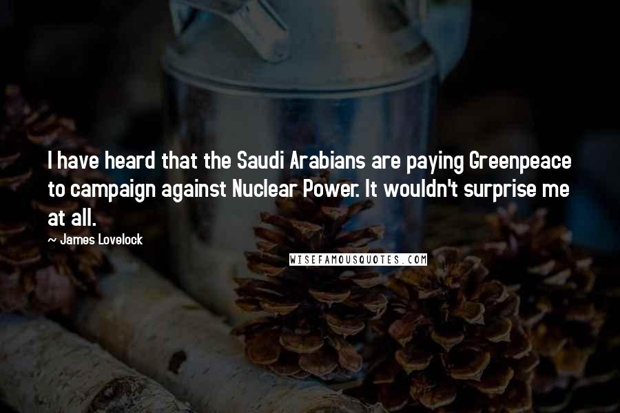 James Lovelock Quotes: I have heard that the Saudi Arabians are paying Greenpeace to campaign against Nuclear Power. It wouldn't surprise me at all.
