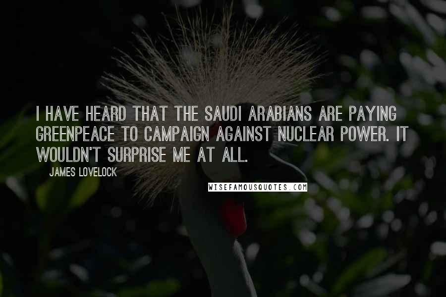 James Lovelock Quotes: I have heard that the Saudi Arabians are paying Greenpeace to campaign against Nuclear Power. It wouldn't surprise me at all.