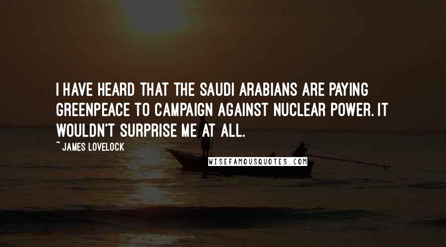 James Lovelock Quotes: I have heard that the Saudi Arabians are paying Greenpeace to campaign against Nuclear Power. It wouldn't surprise me at all.