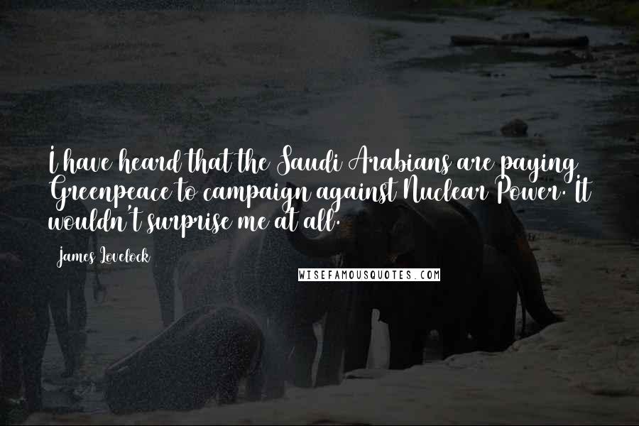 James Lovelock Quotes: I have heard that the Saudi Arabians are paying Greenpeace to campaign against Nuclear Power. It wouldn't surprise me at all.